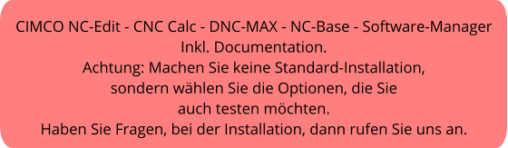 CIMCO NC-Edit - CNC Calc - DNC-MAX - NC-Base - Software-Manager Inkl. Documentation. Achtung: Machen Sie keine Standard-Installation, sondern wählen Sie die Optionen, die Sie  auch testen möchten. Haben Sie Fragen, bei der Installation, dann rufen Sie uns an.